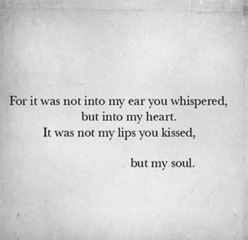 For it was not into my ear you whispered, but into my heart. It was not my lips you kissed, but my soul.